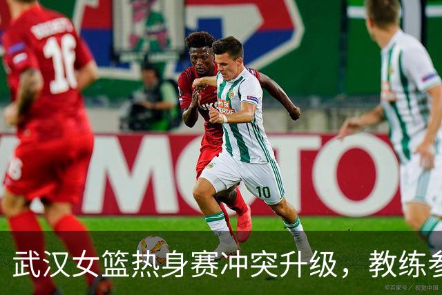 武汉女篮热身赛冲突升级，教练参与引发争议